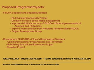 Proposed Programs/Projects: 
! 
- FILCCA Capacity and Capability Buildup 
! 
- FILCCA Interconnectivity Project 
- Creation of Filcca Social Media Engagement 
- Improve visibility/advocacy of FILCCA in federal governments of 
Australia and Philippines 
- Explore representation from Northern Territory within FILCCA 
- Project Development Group 
! 
! 
- Re-introduce FILCCARD - Filcca’s Response to Disasters 
- Community Disaster Preparedness and Prevention 
- Rebuilding Educational Resources Project 
- Pinakbet Project 
Presented to PCC NSW Board 2014 on 3 September 2014 at Blacktown, NSW. 
! 
! 
RONALDO VILLAVER - CANDIDATE FOR PRESIDENT - FILIPINO COMMUNITIES COUNCIL OF AUSTRALIA (FILCCA) 
 