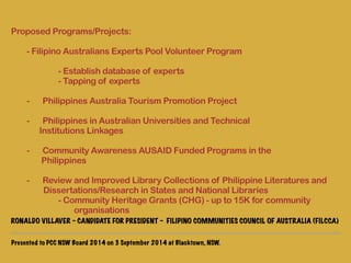 Proposed Programs/Projects: 
! 
- Filipino Australians Experts Pool Volunteer Program 
- Establish database of experts 
- Tapping of experts 
! 
- Philippines Australia Tourism Promotion Project 
! 
- Philippines in Australian Universities and Technical 
Institutions Linkages 
! 
- Community Awareness AUSAID Funded Programs in the 
Philippines 
! 
- Review and Improved Library Collections of Philippine Literatures and 
Dissertations/Research in States and National Libraries 
- Community Heritage Grants (CHG) - up to 15K for community 
organisations 
RONALDO VILLAVER - CANDIDATE FOR PRESIDENT - FILIPINO COMMUNITIES COUNCIL OF AUSTRALIA (FILCCA) 
Presented to PCC NSW Board 2014 on 3 September 2014 at Blacktown, NSW. 
