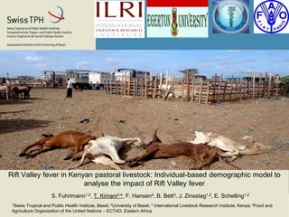 Rift Valley fever in Kenyan pastoral livestock: Individual-based demographic model to
analyse the impact of Rift Valley fever
S. Fuhrimann1,2, T. Kimani3,4, F. Hansen3, B. Bett3, J. Zinsstag1,2, E. Schelling1,2
1Swiss Tropical and Public Health Institute, Basel; 2University of Basel; 3 International Livestock Research Institute, Kenya; 4Food and
Agriculture Organization of the United Nations – ECTAD, Eastern Africa
 