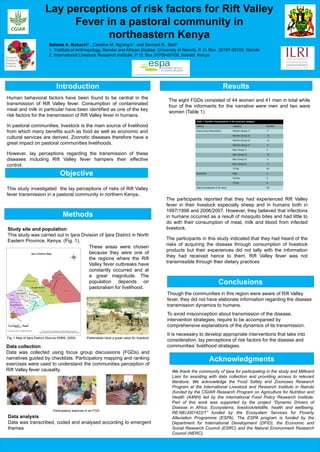 Introduction Results
Objective
Conclusions
Methods
Human behavioral factors have been found to be central in the
transmission of Rift Valley fever. Consumption of contaminated
meat and milk in particular have been identified as one of the key
risk factors for the transmission of Rift Valley fever in humans.
In pastoral communities, livestock is the main source of livelihood
from which many benefits such as food as well as economic and
cultural services are derived. Zoonotic diseases therefore have a
great impact on pastoral communities livelihoods.
However, lay perceptions regarding the transmission of these
diseases including Rift Valley fever hampers their effective
control.
This study investigated the lay perceptions of risks of Rift Valley
fever transmission in a pastoral community in northern Kenya..
Though the communities in this region were aware of Rift Valley
fever, they did not have elaborate information regarding the disease
transmission dynamics to humans.
To avoid misconception about transmission of the disease,
intervention strategies, require to be accompanied by
comprehensive explanations of the dynamics of its transmission.
It is necessary to develop appropriate interventions that take into
consideration, lay perceptions of risk factors for the disease and
communities’ livelihood strategies.
Acknowledgments
We thank the community of Ijara for participating in the study and Millicent
Liani for assisting with data collection and providing access to relevant
literature. We acknowledge the Food Safety and Zoonoses Research
Program at the International Livestock and Research Institute in Nairobi
(funded by the CGIAR Research Program on Agriculture for Nutrition and
Health (A4NH) led by the International Food Policy Research Institute.
Part of this work was supported by the project “Dynamic Drivers of
Disease in Africa; Ecosystems, livestock/wildlife, health and wellbeing,
RE:NE/J001422/1” funded by the Ecosystem Services for Poverty
Alleviation Programme (ESPA), The ESPA program is funded by the
Department for International Development (DFID), the Economic and
Social Research Council (ESRC) and the Natural Environment Research
Council (NERC).
Salome A. Bukachi1 , Caroline M. Ng’ang’a1, and Bernard K.. Bett2
1. Institute of Anthropology, Gender and African Studies, University of Nairobi, P. O. Box 30197-00100, Nairobi
2. International Livestock Research Institute, P. O. Box 30709-00100, Nairobi, Kenya
Lay perceptions of risk factors for Rift Valley
Fever in a pastoral community in
northeastern Kenya
Participatory exercise in an FGD
Study site and population
This study was carried out in Ijara Division of Ijara District in North
Eastern Province, Kenya. (Fig. 1).
Fig. 1 Map of Ijara District (Source KNBS, 2000)
These areas were chosen
because they were one of
the regions where the Rift
Valley fever outbreaks have
constantly occurred and at
a great magnitude. The
population depends on
pastoralism for livelihood.
Data collection
Data was collected using focus group discussions (FGDs) and
narratives guided by checklists. Participatory mapping and ranking
exercises were used to understand the communities perception of
Rift Valley fever causality.
Pastoralists have a great value for livestock
The participants reported that they had experienced Rift Valley
fever in their livestock especially sheep and in humans both in
1997/1998 and 2006/2007. However, they believed that infections
in humans occurred as a result of mosquito bites and had little to
do with their consumption of meat, milk and blood from infected
livestock.
The participants in this study indicated that they had heard of the
risks of acquiring the disease through consumption of livestock
products but their experiences did not tally with the information
they had received hence to them, Rift Valley fever was not
transmissible through their dietary practices
Data analysis
Data was transcribed, coded and analysed according to emergent
themes
The eight FGDs consisted of 44 women and 41 men in total while
four of the informants for the narrative were men and two were
women (Table 1)
Table 1: Number of participants in the study per category
Method Category Number
Focus Group Discussions Women (Group 1) 11
Women (Group 2) 10
Women (Group 3) 10
Women (Group 4) 11
Men (Group 1) 9
Men (Group 2) 10
Men (Group 3) 11
Men (Group 4) 11
TOTAL 83
Narratives Male 4
Female 2
TOTAL 6
Total of participants in the study 89
 