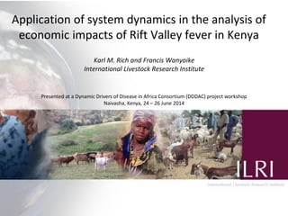 Application of system dynamics in the analysis of economic impacts of Rift Valley fever in Kenya 
Karl M. Rich and Francis Wanyoike 
International Livestock Research Institute 
Presented at a Dynamic Drivers of Disease in Africa Consortium (DDDAC) project workshop 
Naivasha, Kenya, 24 – 26 June 2014  