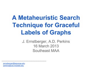 J. Ernstberger, A.D. Perkins
16 March 2013
Southeast MAA
A Metaheuristic Search
Technique for Graceful
Labels of Graphs
jernstberger@lagrange.edu
perkins@cse.msstate.edu
 