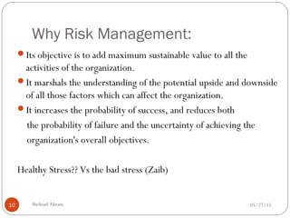 Why Risk Management:
05/27/15Shehzad Akram10
Its objective is to add maximum sustainable value to all the
activities of the organization.
It marshals the understanding of the potential upside and downside
of all those factors which can affect the organization.
It increases the probability of success, and reduces both
the probability of failure and the uncertainty of achieving the
organization's overall objectives.
Healthy Stress?? Vs the bad stress (Zaib)
 