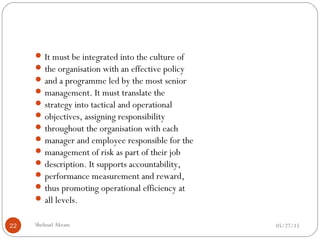 05/27/15Shehzad Akram22
It must be integrated into the culture of
the organisation with an effective policy
and a programme led by the most senior
management. It must translate the
strategy into tactical and operational
objectives, assigning responsibility
throughout the organisation with each
manager and employee responsible for the
management of risk as part of their job
description. It supports accountability,
performance measurement and reward,
thus promoting operational efficiency at
all levels.
 