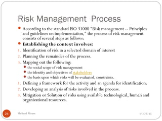 Risk Management Process
05/27/15Shehzad Akram24
According to the standard ISO 31000 "Risk management -- Principles
and guidelines on implementation," the process of risk management
consists of several steps as follows:
Establishing the context involves:
1. Identification of risk in a selected domain of interest
2. Planning the remainder of the process.
3. Mapping out the following:
the social scope of risk management
the identity and objectives of stakeholders
the basis upon which risks will be evaluated, constraints.
1. Defining a framework for the activity and an agenda for identification.
2. Developing an analysis of risks involved in the process.
3. Mitigation or Solution of risks using available technological, human and
organizational resources.
 