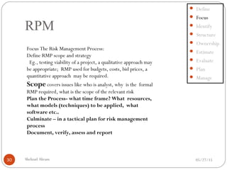 05/27/15Shehzad Akram30
RPM
 Define
 Focus
 Identify
 Structure
 Ownership
 Estimate
 Evaluate
 Plan
 Manage
Focus The Risk Management Process:
Define RMP scope and strategy
Eg., testing viability of a project, a qualitative approach may
be appropriate; RMP used for budgets, costs, bid prices, a
quantitative approach may be required.
Scope covers issues like who is analyst, why is the formal
RMP required, what is the scope of the relevant risk
Plan the Process- what time frame? What resources,
what models (techniques) to be applied, what
software etc..
Culminate – in a tactical plan for risk management
process
Document, verify, assess and report
 
