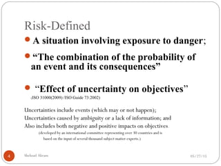 Risk-Defined
05/27/15Shehzad Akram4
A situation involving exposure to danger;
“The combination of the probability of
an event and its consequences”
 “Effect of uncertainty on objectives”
(ISO 31000(2009) /ISO Guide 73:2002)
Uncertainties include events (which may or not happen);
Uncertainties caused by ambiguity or a lack of information; and
Also includes both negative and positive impacts on objectives.
(developed by an international committee representing over 30 countries and is
based on the input of several thousand subject matter experts.)
 