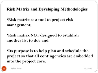 05/27/15Shehzad Akram56
Risk Matrix and Developing Methodologies
•Risk matrix as a tool to project risk
management;
•Risk matrix NOT designed to establish
another list to do; and
•Its purpose is to help plan and schedule the
project so that all contingencies are embedded
into the project core.
 