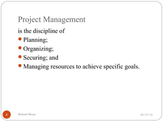 Project Management
05/27/15Shehzad Akram6
is the discipline of
Planning;
Organizing;
Securing; and
Managing resources to achieve specific goals.
 