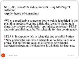 05/27/15Shehzad Akram67
STEP-8: Estimate schedule impacts using MS Project
software:
•Apply theory of constraints
•When a predictable source or bottleneck is identified in the
planning process, creating a risk, the scenario planning is
done (worst case-pessimistic; optimistic; expected), PERT
analysis establishing a buffer schedule for that contingency.
STEP-9: Incorporate risk in schedules and establish buffers:
• New pessimistic risk-based schedule is not base-lined into
project but buffertime equal to difference between the
expected and pessimistic durations is withheld for later use.
 