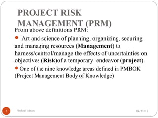PROJECT RISK
MANAGEMENT (PRM)
05/27/15Shehzad Akram7
From above definitions PRM:
 Art and science of planning, organizing, securing
and managing resources (Management) to
harness/control/manage the effects of uncertainties on
objectives (Risk)of a temporary endeavor (project).
One of the nine knowledge areas defined in PMBOK
(Project Management Body of Knowledge)
 