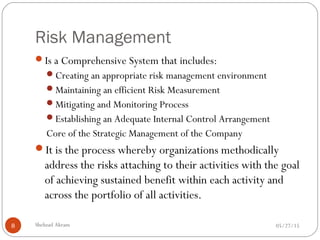Risk Management
05/27/15Shehzad Akram8
Is a Comprehensive System that includes:
Creating an appropriate risk management environment
Maintaining an efficient Risk Measurement
Mitigating and Monitoring Process
Establishing an Adequate Internal Control Arrangement
Core of the Strategic Management of the Company
It is the process whereby organizations methodically
address the risks attaching to their activities with the goal
of achieving sustained benefit within each activity and
across the portfolio of all activities.
 