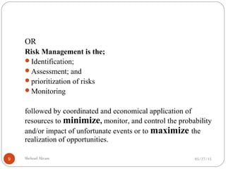 05/27/15Shehzad Akram9
OR
Risk Management is the;
Identification;
Assessment; and
prioritization of risks
Monitoring
followed by coordinated and economical application of
resources to minimize, monitor, and control the probability
and/or impact of unfortunate events or to maximize the
realization of opportunities.
 