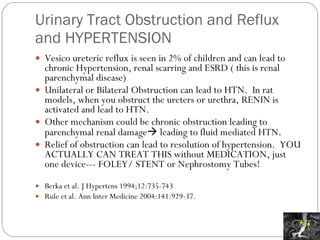 Urinary Tract Obstruction and Reflux and HYPERTENSION Vesico ureteric reflux is seen in 2% of children and can lead to chronic Hypertension, renal scarring and ESRD ( this is renal parenchymal disease) Unilateral or Bilateral Obstruction can lead to HTN.  In rat models, when you obstruct the ureters or urethra, RENIN is activated and lead to HTN. Other mechanism could be chronic obstruction leading to parenchymal renal damage   leading to fluid mediated HTN. Relief of obstruction can lead to resolution of hypertension.  YOU ACTUALLY CAN TREAT THIS without MEDICATION, just one device--- FOLEY/ STENT or Nephrostomy Tubes! Berka et al. J Hypertens 1994;12:735-743 Rule et al. Ann Inter Medicine 2004:141:929-37. 