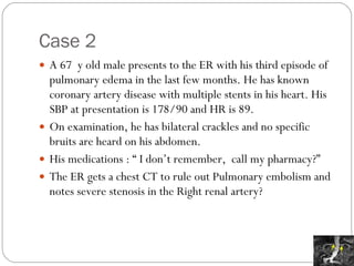 Case 2 A 67  y old male presents to the ER with his third episode of pulmonary edema in the last few months. He has known coronary artery disease with multiple stents in his heart. His SBP at presentation is 178/90 and HR is 89. On examination, he has bilateral crackles and no specific bruits are heard on his abdomen.  His medications : “ I don’t remember,  call my pharmacy?” The ER gets a chest CT to rule out Pulmonary embolism and notes severe stenosis in the Right renal artery? 
