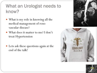 What an Urologist needs to know? What is my role in knowing all the medical management of reno vascular disease? What does it matter to me? I don’t treat Hypertension Lets ask these questions again at the end of the talk! 