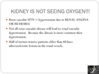 KIDNEY IS NOT SEEING OXYGEN!!! Reno vascular HTN = hypertension due to RENAL ANGINA OR ISCHEMIA! Not all  reno vascular disease  will lead to  renal vascular hypertension.  Because the  disease  is more common then  hypertension .  Half of normo-tensive patients older than 60 have atherosclerotic lesions in the renal vessels. 
