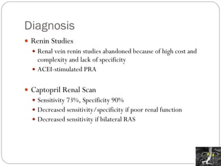 Diagnosis Renin Studies Renal vein renin studies abandoned because of high cost and complexity and lack of specificity ACEI-stimulated PRA Captopril Renal Scan Sensitivity 73%, Specificity 90% Decreased sensitivity/specificity if poor renal function  Decreased sensitivity if bilateral RAS 