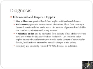Diagnosis Ultrasound and Duplex Doppler Size difference  greater than 1.5cm implies unilateral renal disease.  Velicometry  provides measurements of maximal blood flow velocity in the renal arteries relative to the aorta.  An increase of greater than 3-fold in one renal artery detects renal artery stenosis.  A  resistive index  and be calculated from the rate of rise of flow over the aorta and within the arcuate vessels of the kidney.  An abnormal index implies increased vascular resistance which, in the context of renovascular disease, likely reflects irreversible vascular changes in the kidney. Sensitivity and specificity reported 70-90% depends on institution 