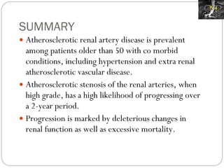 SUMMARY Atherosclerotic renal artery disease is prevalent among patients older than 50 with co morbid conditions, including hypertension and extra renal atherosclerotic vascular disease. Atherosclerotic stenosis of the renal arteries, when high grade, has a high likelihood of progressing over a 2-year period. Progression is marked by deleterious changes in renal function as well as excessive mortality. 