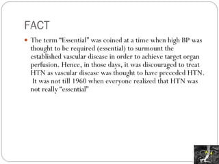 FACT The term “Essential” was coined at a time when high BP was thought to be required (essential) to surmount the established vascular disease in order to achieve target organ perfusion. Hence, in those days, it was discouraged to treat HTN as vascular disease was thought to have preceded HTN.  It was not till 1960 when everyone realized that HTN was not really “essential” 