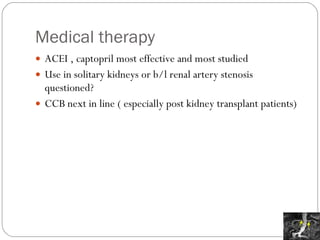 Medical therapy ACEI , captopril most effective and most studied Use in solitary kidneys or b/l renal artery stenosis questioned? CCB next in line ( especially post kidney transplant patients) 