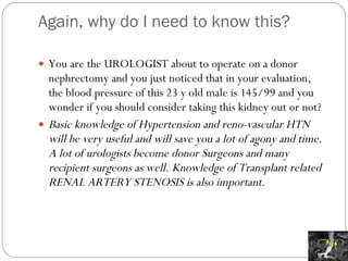 Again, why do I need to know this? You are the UROLOGIST about to operate on a donor nephrectomy and you just noticed that in your evaluation, the blood pressure of this 23 y old male is 145/99 and you wonder if you should consider taking this kidney out or not? Basic knowledge of Hypertension and reno-vascular HTN will be very useful and will save you a lot of agony and time.  A lot of urologists become donor Surgeons and many recipient surgeons as well. Knowledge of Transplant related RENAL ARTERY STENOSIS is also important. 