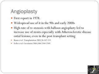Angioplasty First report in 1978. Widespread use of it in the 90s and early 2000s High rate of re stenosis with balloon angioplasty led to increase use of stents especially with Atherosclerotic disease ostial lesions; even in the post transplant setting Bruno et al. Transplantation 2003;76:147-153 Zeller et al. Circulation 2003;108:2244-2249. 