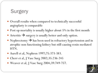 Surgery Overall results when compared to technically successful angioplasty is comparable Post op mortality is usually higher about 5% in the first month Arteritis    surgery is usually better and only option.  Nephrectomy    has been used in refractory hypertension and in atrophic non functioning kidney but still causing renin mediated HTN. Aurell et al, Nephron 1997;75:373-383. Cherr et al, J Vasc Surg 2002;35:236-245 Weaver et al, J Vasc Surg 2004;39:749-757.  