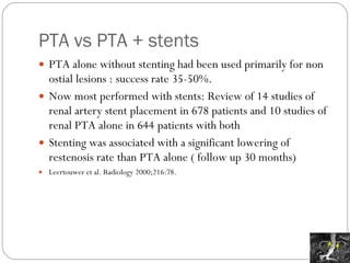 PTA vs PTA + stents PTA alone without stenting had been used primarily for non ostial lesions : success rate 35-50%. Now most performed with stents: Review of 14 studies of renal artery stent placement in 678 patients and 10 studies of renal PTA alone in 644 patients with both Stenting was associated with a significant lowering of restenosis rate than PTA alone ( follow up 30 months) Leertouwer et al. Radiology 2000;216:78. 