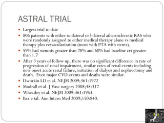 ASTRAL TRIAL Largest trial to date 806 patients with either unilateral or bilateral atherosclerotic RAS who were randomly assigned to either medical therapy alone vs medical therapy plus revascularization (most with PTA with stents). 59% had stenosis greater than 70% and 60% had baseline crt greater than 1.7 After 3 years of follow up, there was no significant difference in rate of progression of renal impairment, similar rates of renal events including new onset acute renal failure, initiation of dialysis and nephrectomy and death.  Even major CVD events and deaths were similar. Dworkin LD et al. NEJM 2009;361:1972 Modrall et al. J Vasc surgery 2008;48:317 Wheatley et al. NEJM 2009:361:1953. Bax e tal. Ann Intern Med 2009;150:840. 