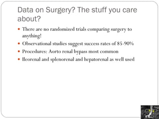 Data on Surgery? The stuff you care about? There are no randomized trials comparing surgery to anything! Observational studies suggest success rates of 85-90%  Procedures: Aorto renal bypass most common Ileorenal and splenorenal and hepatorenal as well used 