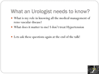 What an Urologist needs to know? What is my role in knowing all the medical management of reno vascular disease? What does it matter to me? I don’t treat Hypertension Lets ask these questions again at the end of the talk! 