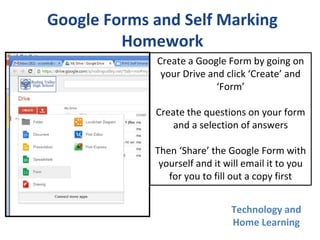 Technology and
Home Learning
Google Forms and Self Marking
Homework
Create a Google Form by going on
your Drive and click ‘Create’ and
‘Form’
Create the questions on your form
and a selection of answers
Then ‘Share’ the Google Form with
yourself and it will email it to you
for you to fill out a copy first
 