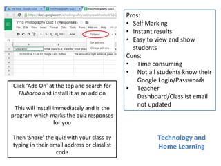 Pros:
• Self Marking
• Instant results
• Easy to view and show
students
Cons:
• Time consuming
• Not all students know their
Google Login/Passwords
• Teacher
Dashboard/Classlist email
not updated
Technology and
Home Learning
Click ‘Add On’ at the top and search for
Flubaroo and install it as an add on
This will install immediately and is the
program which marks the quiz responses
for you
Then ‘Share’ the quiz with your class by
typing in their email address or classlist
code
 