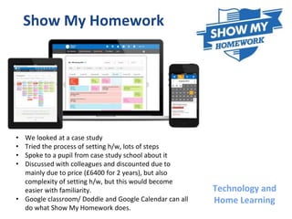Technology and
Home Learning
Show My Homework
• We looked at a case study
• Tried the process of setting h/w, lots of steps
• Spoke to a pupil from case study school about it
• Discussed with colleagues and discounted due to
mainly due to price (£6400 for 2 years), but also
complexity of setting h/w, but this would become
easier with familiarity.
• Google classroom/ Doddle and Google Calendar can all
do what Show My Homework does.
 
