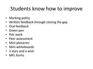 Students know how to improve
• Marking policy
• Written feedback through closing the gap
• Oral feedback
• Green pen
• Pair work
• Peer assessment
• Mini plenaries
• Mini whiteboards
• 2 stars and a wish
• MFL forms
 
