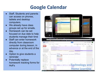 Google Calendar
● Staff, Students and parents
can access on phones,
tablets and desktop
computers.
● We already have class
groups set up for emails.
● Homework can be set
focused on due date to help
students manage their time
● Staff can enter homework
directly from classroom
computer during lesson, in
advance or at the end of the
day.
● Option to give students a
reminder
● Potentially replace
homework tracking forms for
HoFs Technology and
Home Learning
 