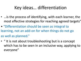 Key ideas… differentiation
• …is the process of identifying, with each learner, the
most effective strategies for reaching agreed targets”
• “Differentiation should be seen as integral to
learning, not an add-on for when things do not go
as well as planned.”
• “ It is not about troubleshooting but is a concept
which has to be seen in an inclusive way, applying to
everyone”
 