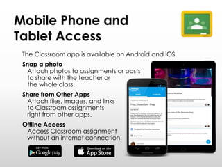 Mobile Phone and
Tablet Access
The Classroom app is available on Android and iOS.
Snap a photo
Attach photos to assignments or posts
to share with the teacher or
the whole class.
Share from Other Apps
Attach files, images, and links
to Classroom assignments
right from other apps.
Offline Access
Access Classroom assignment
without an internet connection.
 