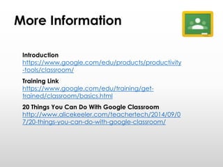 More Information
Introduction
https://www.google.com/edu/products/productivity
-tools/classroom/
Training Link
https://www.google.com/edu/training/get-
trained/classroom/basics.html
20 Things You Can Do With Google Classroom
http://www.alicekeeler.com/teachertech/2014/09/0
7/20-things-you-can-do-with-google-classroom/
 