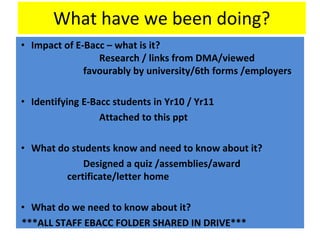 What have we been doing?
• Impact of E-Bacc – what is it?
Research / links from DMA/viewed
favourably by university/6th forms /employers
• Identifying E-Bacc students in Yr10 / Yr11
Attached to this ppt
• What do students know and need to know about it?
Designed a quiz /assemblies/award
certificate/letter home
• What do we need to know about it?
***ALL STAFF EBACC FOLDER SHARED IN DRIVE***
 