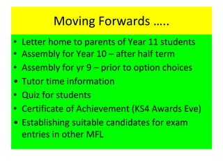 Moving Forwards …..
• Letter home to parents of Year 11 students
• Assembly for Year 10 – after half term
• Assembly for yr 9 – prior to option choices
• Tutor time information
• Quiz for students
• Certificate of Achievement (KS4 Awards Eve)
• Establishing suitable candidates for exam
entries in other MFL
 