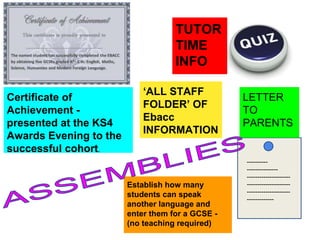 Establish how many
students can speak
another language and
enter them for a GCSE -
(no teaching required)
TUTOR
TIME
INFO
----------
---------------
---------------------
---------------------
---------------------
-------------
LETTER
TO
PARENTS
Certificate of
Achievement -
presented at the KS4
Awards Evening to the
successful cohort.
‘ALL STAFF
FOLDER’ OF
Ebacc
INFORMATION
 