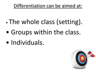 Differentiation can be aimed at:
• The whole class (setting).
• Groups within the class.
• Individuals.
 