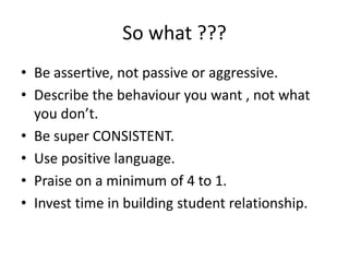 So what ???
• Be assertive, not passive or aggressive.
• Describe the behaviour you want , not what
you don’t.
• Be super CONSISTENT.
• Use positive language.
• Praise on a minimum of 4 to 1.
• Invest time in building student relationship.
 
