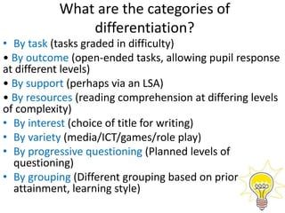 What are the categories of
differentiation?
• By task (tasks graded in difficulty)
• By outcome (open-ended tasks, allowing pupil response
at different levels)
• By support (perhaps via an LSA)
• By resources (reading comprehension at differing levels
of complexity)
• By interest (choice of title for writing)
• By variety (media/ICT/games/role play)
• By progressive questioning (Planned levels of
questioning)
• By grouping (Different grouping based on prior
attainment, learning style)
 