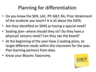 • Do you know the SEN, LAC, PP, G&T, RA, Prior Attainment
of the students you teach? It is all about the DATA
• Are they identified on SIMS as having a special need?
• Seating plan- where should they sit? Do they have a
physical/ sensory need? Can they see the board?
• At the beginning of the year have 2 seating plans, to
target different needs within the classroom for the year.
Plan learning partners from data.
• Know your Blooms Taxonomy.
Planning for differentiation
 