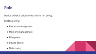 Role
Device driver provides mechanism, not policy.
Splitting kernel :
● Process management
● Memory management
● Filesystem
● Device control
● Networking
Loadable module - add functionality while system running.
 