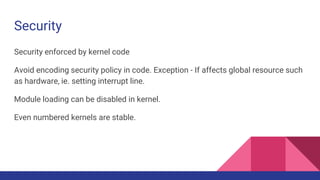 Security
Security enforced by kernel code
Avoid encoding security policy in code. Exception - If affects global resource such
as hardware, ie. setting interrupt line.
Module loading can be disabled in kernel.
Even numbered kernels are stable.
 